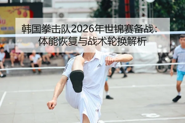 韩国拳击队2026年世锦赛备战：体能恢复与战术轮换解析