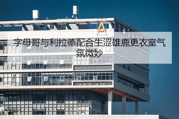 字母哥与利拉德配合生涩雄鹿更衣室气氛微妙