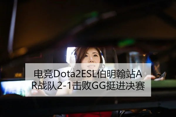电竞Dota2ESL伯明翰站AR战队2-1击败GG挺进决赛